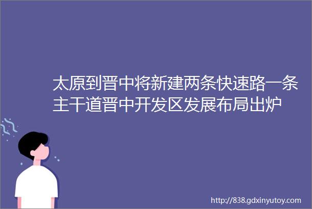 太原到晋中将新建两条快速路一条主干道晋中开发区发展布局出炉